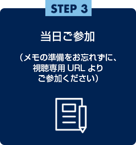 step3 当日ご参加（メモの準備をお忘れずに、視聴専用URLよりご参加ください）